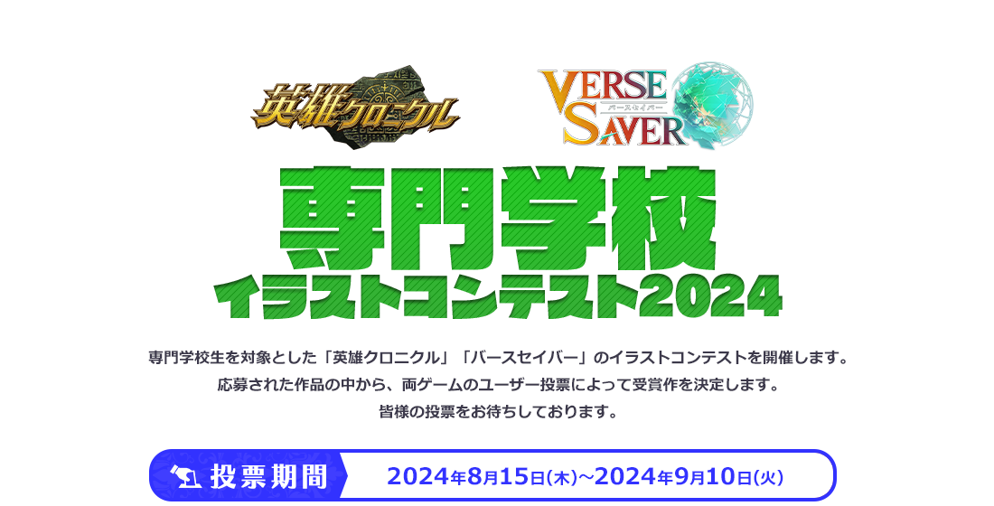 英雄クロニクル バースセイバー専門学校イラストコンテスト2024 専門学校生を対象とした「英雄クロニクル」「バースセイバー」のイラストコンテストを開催します。応募された作品の中から、両ゲームのユーザー投票によって受賞作を決定します。皆様の投票をお待ちしております。投票期間　2024年8月17日（木）～2024年9月12日（火）