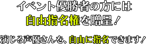 イベント優勝者の方には自由指名権を贈呈！演じる声優さんを、自由に指名できます！どの声優さんでも依頼は必ず行います！